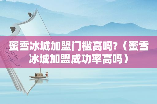 蜜雪冰城加盟门槛高吗?（蜜雪冰城加盟成功率高吗）