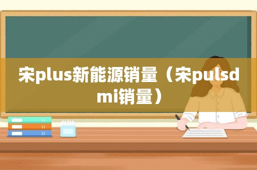宋plus新能源销量（宋pulsdmi销量）