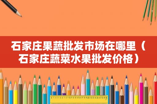 石家庄果蔬批发市场在哪里（石家庄蔬菜水果批发价格）