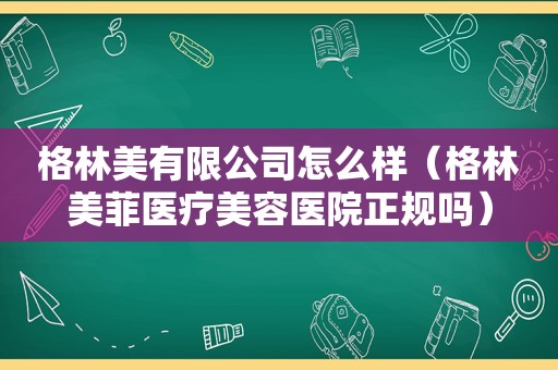 格林美有限公司怎么样（格林美菲医疗美容医院正规吗）