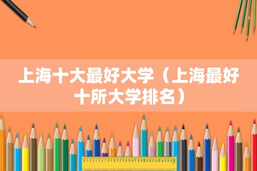 上海十大最好大学（上海最好十所大学排名）