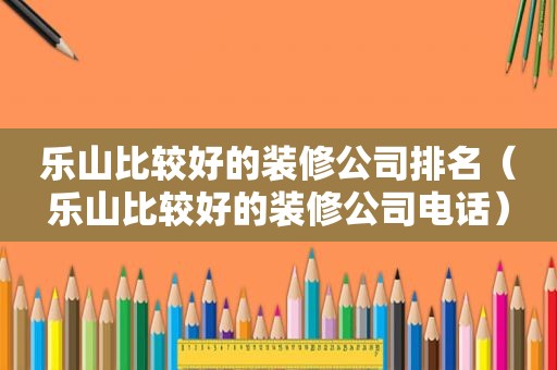 乐山比较好的装修公司排名（乐山比较好的装修公司电话）