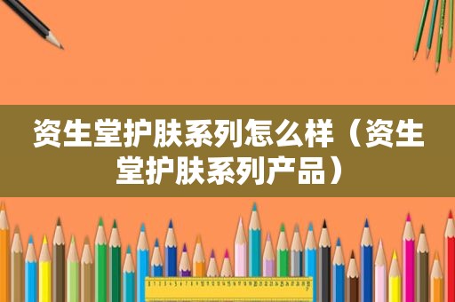 资生堂护肤系列怎么样（资生堂护肤系列产品）
