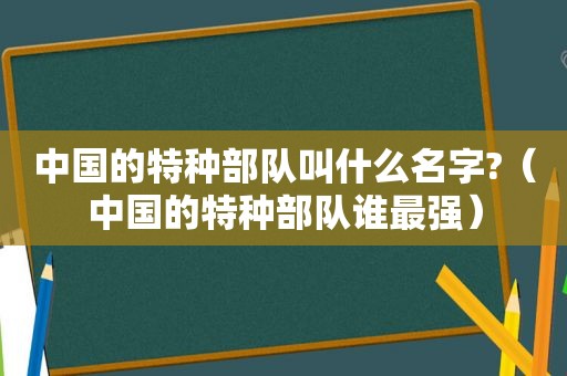 中国的特种部队叫什么名字?(中国的特种部队谁最强) 中国的特种部队叫什么名字?(中国的特种部队谁最强)