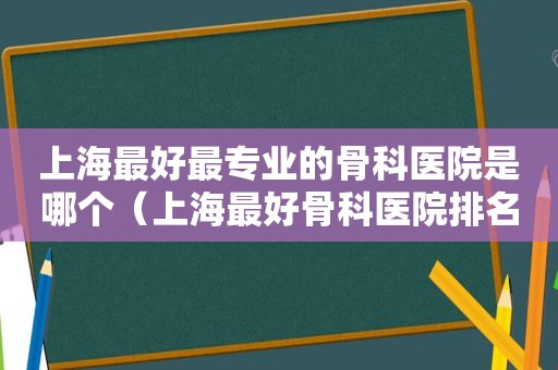上海最好最专业的骨科医院是哪个（上海最好骨科医院排名第一）