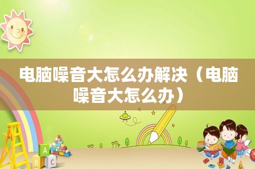 电脑噪音大怎么办解决（电脑噪音大怎么办）