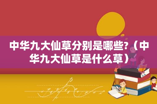 中华九大仙草分别是哪些?（中华九大仙草是什么草）