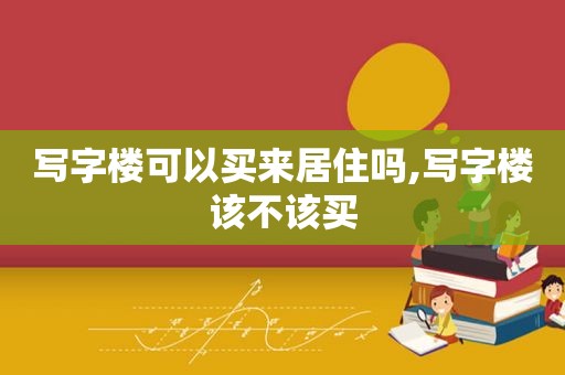 写字楼可以买来居住吗,写字楼该不该买