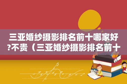 三亚婚纱摄影排名前十哪家好?不贵（三亚婚纱摄影排名前十哪家好?不收费）