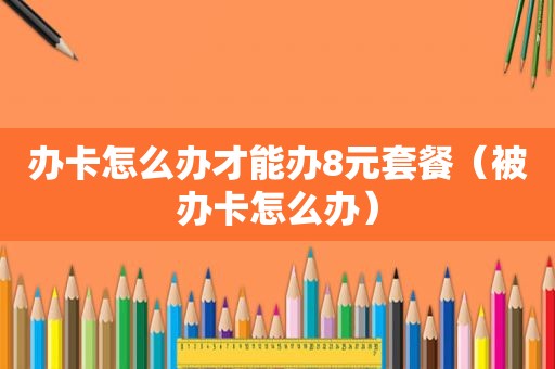 办卡怎么办才能办8元套餐（被办卡怎么办）