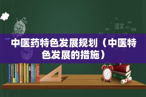 中医药特色发展规划（中医特色发展的措施）
