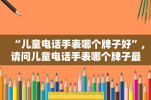 “儿童电话手表哪个牌子好”,请问儿童电话手表哪个牌子最好