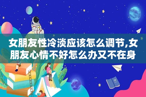 女朋友性冷淡应该怎么调节,女朋友心情不好怎么办又不在身边