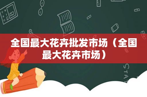 全国最大花卉批发市场（全国最大花卉市场）