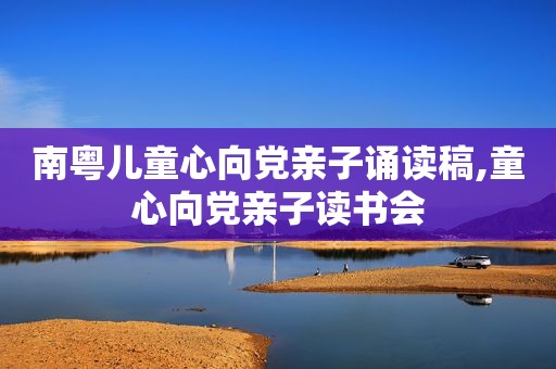 南粤儿童心向党亲子诵读稿,童心向党亲子读书会