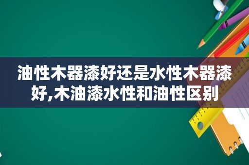油性木器漆好还是水性木器漆好,木油漆水性和油性区别