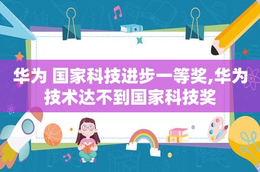 华为 国家科技进步一等奖,华为技术达不到国家科技奖