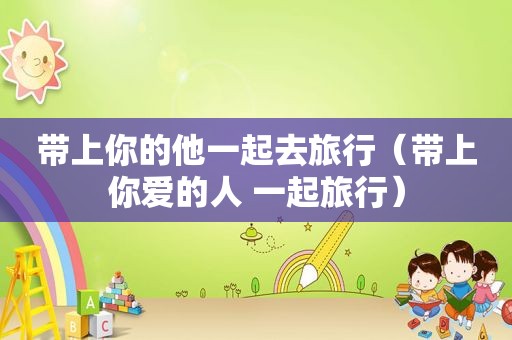 带上你的他一起去旅行（带上你爱的人 一起旅行）