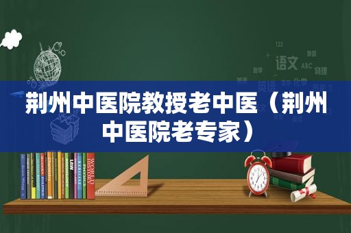 荆州中医院教授老中医（荆州中医院老专家）