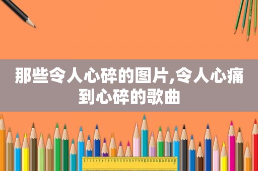那些令人心碎的图片,令人心痛到心碎的歌曲
