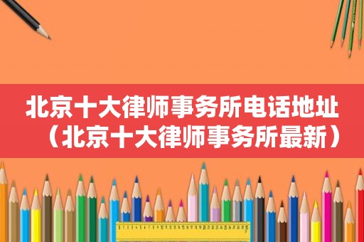 北京十大律师事务所电话地址（北京十大律师事务所最新）