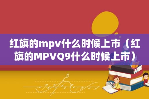 红旗的mpv什么时候上市（红旗的MPVQ9什么时候上市）