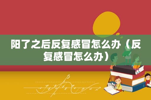 阳了之后反复感冒怎么办（反复感冒怎么办）