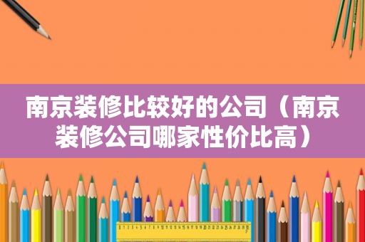 南京装修比较好的公司（南京装修公司哪家性价比高）
