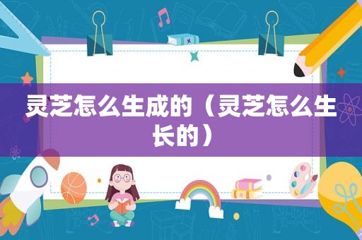 灵芝怎么生成的（灵芝怎么生长的）