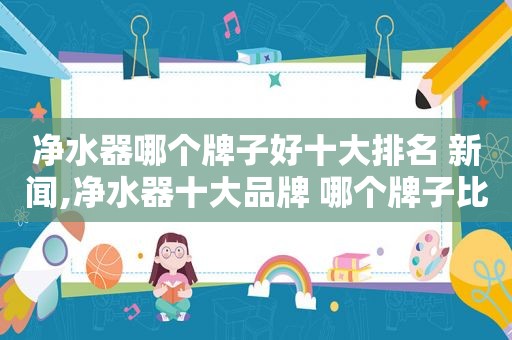 净水器哪个牌子好十大排名 新闻,净水器十大品牌 哪个牌子比较好