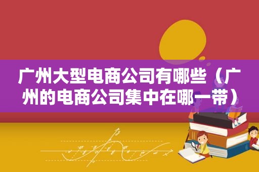 广州大型电商公司有哪些（广州的电商公司集中在哪一带）