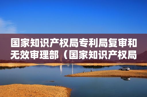国家知识产权局专利局复审和无效审理部（国家知识产权局申请复审）