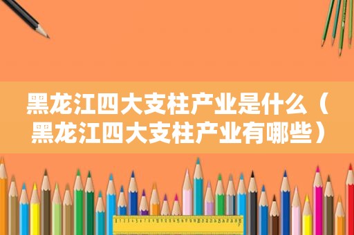 黑龙江四大支柱产业是什么（黑龙江四大支柱产业有哪些）