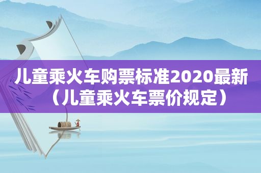 儿童乘火车购票标准2020最新（儿童乘火车票价规定）