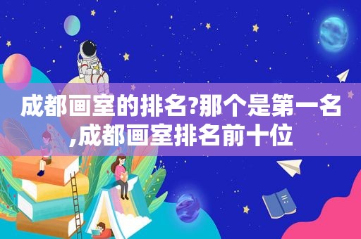 成都画室的排名?那个是第一名,成都画室排名前十位