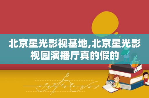 北京星光影视基地,北京星光影视园演播厅真的假的