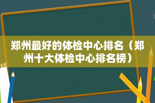 郑州最好的体检中心排名（郑州十大体检中心排名榜）