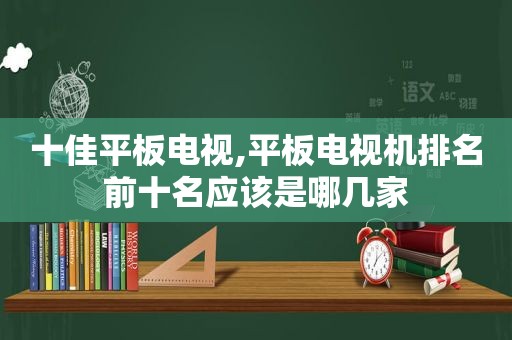 十佳平板电视,平板电视机排名前十名应该是哪几家