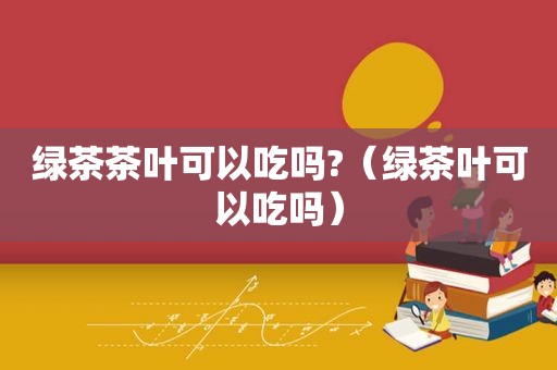 绿茶茶叶可以吃吗?（绿茶叶可以吃吗）