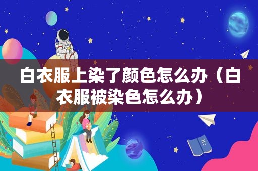 白衣服上染了颜色怎么办（白衣服被染色怎么办）