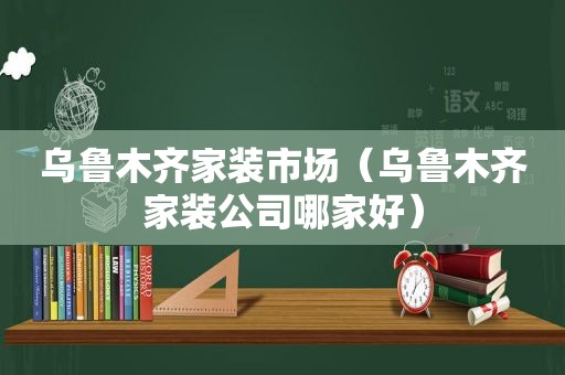 乌鲁木齐家装市场（乌鲁木齐家装公司哪家好）