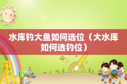 水库钓大鱼如何选位（大水库如何选钓位）