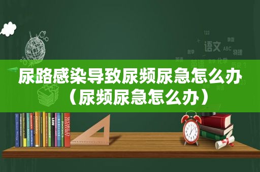 尿路感染导致尿频尿急怎么办(尿频尿急怎么办) 尿路感染导致尿频尿急怎么办(尿频尿急怎么办)