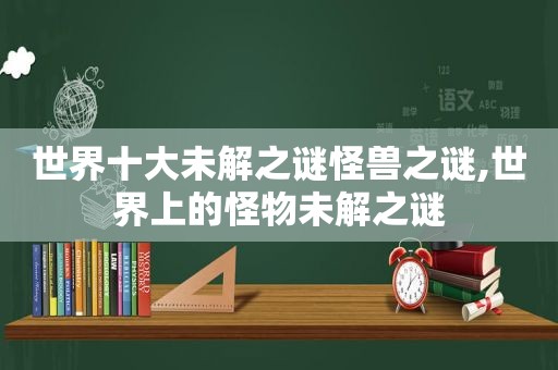 世界十大未解之谜怪兽之谜,世界上的怪物未解之谜