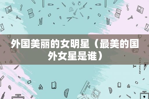 外国美丽的女明星（最美的国外女星是谁）