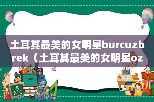 土耳其最美的女明星burcuzbrek（土耳其最美的女明星ozge）