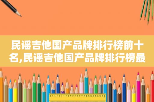 民谣吉他国产品牌排行榜前十名,民谣吉他国产品牌排行榜最新