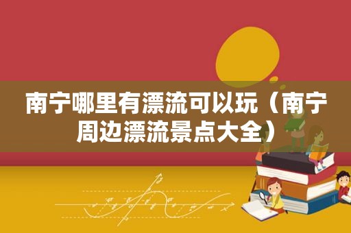 南宁哪里有漂流可以玩（南宁周边漂流景点大全）