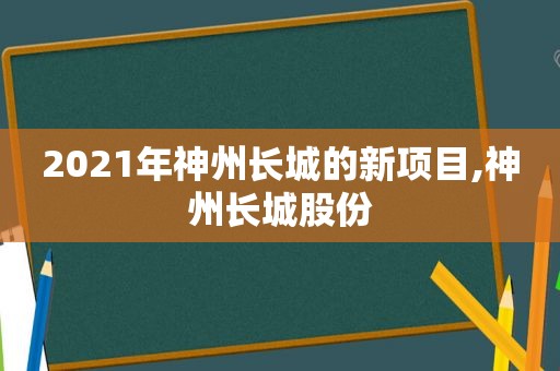 2021年神州长城的新项目,神州长城股份