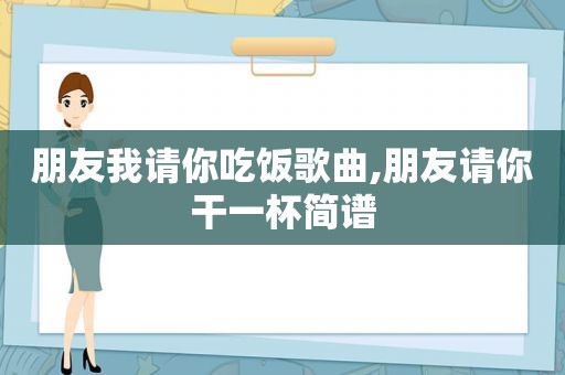 朋友我请你吃饭歌曲,朋友请你干一杯简谱